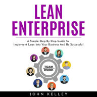 LEAN ENTERPRISE: A Simple Step By Step Guide To Implement Lean Into Your Business And Be Successful