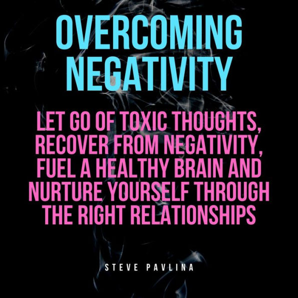 Overcoming Negativity: Let go of Toxic Thoughts, Recover from Negativity, Fuel a Healthy Brain and Nurture Yourself Through the Right Relationships