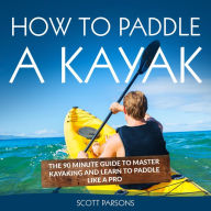 How to Paddle a Kayak: The 90 Minute Guide to Master Kayaking and Learn to Paddle Like a Pro