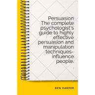 Persuasion The complete psychologist's guide to highly effective persuasion and manipulation techniques-influence people.