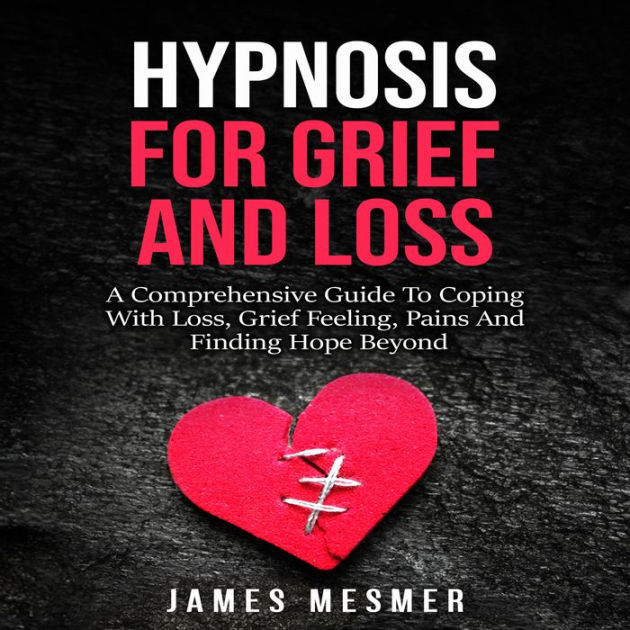 Hypnosis for Grief and Loss A Comprehensive Guide To Coping With Loss, Grief Feeling, Pains And