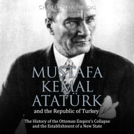 Mustafa Kemal Atatürk and the Republic of Turkey: The History of the Ottoman Empire's Collapse and the Establishment of a New State
