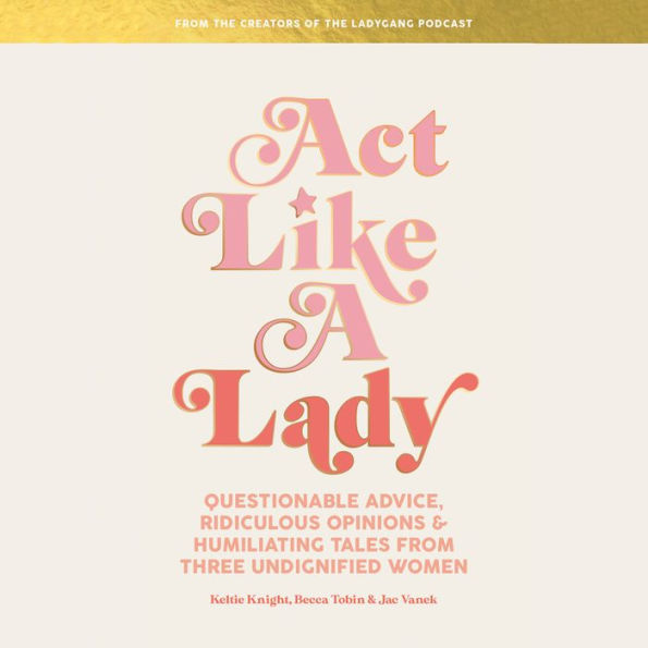 Act Like a Lady: Questionable Advice, Ridiculous Opinions, and Humiliating Tales from Three Undignified Women