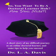 So, You Want To Be A Doctoral Learner Huh? Are you Nuts?!: A short story of my difficult journey as an online doctoral learner and some tips on how to help you succeed