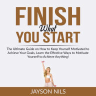 Finish What You Start: The Ultimate Guide on How to Keep Yourself Motivated to Achieve Your Goals, Learn the Effective Ways to Motivate Yourself to Achieve Anything!