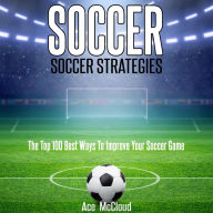 Soccer: Soccer Strategies: The Top 100 Best Ways To Improve Your Soccer Game