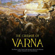 The Crusade of Varna: The History of the Unsuccessful Attempt to Prevent the Ottoman Empire's Expansion into Central Europe