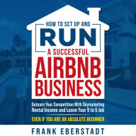 How to Set Up and Run a Successful Airbnb Business: Outearn Your Competition with Skyrocketing Rental Income and Leave Your 9 to 5 Job Even If You Are an Absolute Beginner