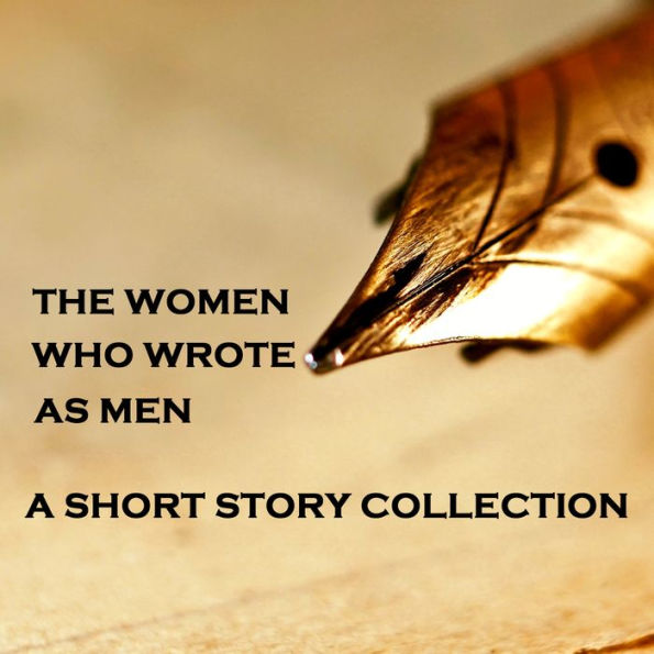 Women Who Wrote as Men - A Short Story Collection: The journey for women to be recognised in literature was an ardous path, it began with very talented female authors using a male pen name to become published, this is a collection of those incredible stor