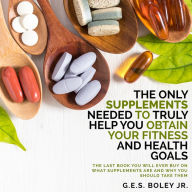 The Only Supplements You Need to Truly Help Achieve Your Fitness and Health Goals: The Last Book You Will Ever Need On What Supplements Are and Why You Are Taking Them