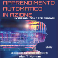 Apprendimento Automatico in Azione: Un'introduzione Per Profani. Guida passo dopo per neofiti