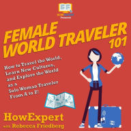 Female World Traveler 101: How to Travel the World, Learn New Cultures, and Explore the World as a Solo Woman Traveler From A to Z!