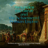 Alexander the Great and the Achaemenid Persian Empire: The History and Legacy of the Macedonian King's Campaign against the Persians