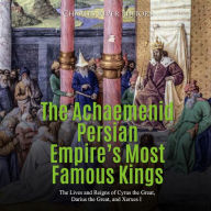 The Achaemenid Persian Empire's Most Famous Kings: The Lives and Reigns of Cyrus the Great, Darius the Great, and Xerxes I