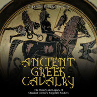 Ancient Greek Cavalry: The History and Legacy of Classical Greece's Forgotten Soldiers