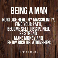 Being a Man: Nurture Healthy Masculinity, Find Your Path, Become Self Disciplined, Be Strong, Make Money and Enjoy Rich Relationships