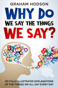 Title: Why Do We Say The Things We Say? 101 Fully Illustrated Explanations of the Things We All Say Every Day, Author: Graham Hodson
