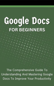 Title: Google Docs For Beginners: The Comprehensive Guide To Understanding And Mastering Google Docs To Improve Your Productivity, Author: Voltaire Lumiere