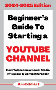 Title: Beginner's Guide To Starting a YouTube Channel 2024-2025 Edition, Author: Ann Eckhart