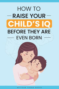 Title: How to Raise Your Child's IQ Before They Are Even Born, Author: Matthew Turner Woods