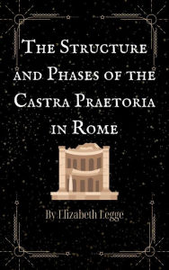 Title: The Structure and Phases of the Castra Praetoria in Rome (Echoes of Ancient Rome: Politics, Medicine, and War, #3), Author: Elizabeth Legge