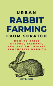 Title: Urban Rabbit Farming From Scratch: How To Raise Strong, Vibrant, Healthy And Highly Productive Rabbits, Author: Lady Rachael