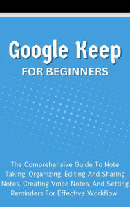 Title: Google Keep For Beginners: The Comprehensive Guide To Note Taking, Organizing, Editing And Sharing Notes, Creating Voice Notes, And Setting Reminders For Effective Workflow, Author: Voltaire Lumiere