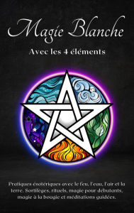 Title: Magie blanche avec les 4 éléments : Pratiques ésotériques avec le feu, l'eau, l'air et la terre, Author: Esencia Esoterica