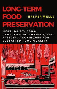Title: Long-Term Food Preservation: Meat, Dairy, Eggs, Dehydration, Canning, and Freezing Techniques for Sustained Food Quality (Preservation and Food Production, #2), Author: Harper Wells