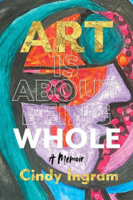 Title: Art Is About Being Whole: A Memoir, Author: Cindy Ingram