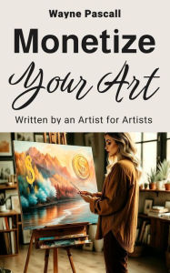 Title: MONETIZE YOUR ART: Written by an Artist for Artists, Author: Wayne Pascall