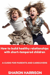 Title: How to Build Healthy Relationships With Short-Tempered Children: A Guide For Parents and Caregivers, Author: SANDRA MOORE
