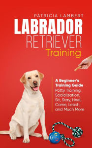 Title: Labrador Retriever Training: A Beginner's Training Guide - Potty Training, Socialization, Sit, Stay, Heel, Come, Leash, and Much More (Smart Dog Training, #2), Author: Patricia Lambert