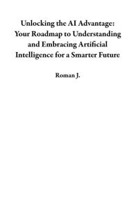 Title: Unlocking the AI Advantage: Your Roadmap to Understanding and Embracing Artificial Intelligence for a Smarter Future, Author: Roman J.