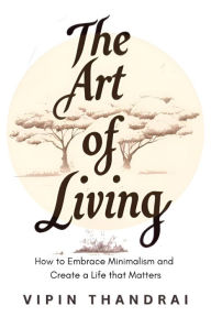 Title: The Art of Living: How to Embrace Minimalism and Create a Life that Matters, Author: Vipin Thandrai