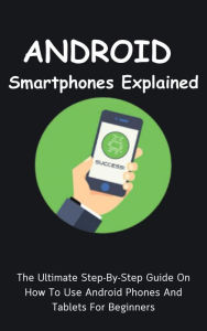 Title: Android Smartphones Explained: The Ultimate Step-By-Step Guide On How To Use Android Phones And Tablets For Beginners, Author: Voltaire Lumiere