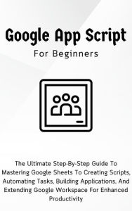 Title: Google Apps Script For Beginners: The Ultimate Step-By-Step Guide To Mastering Google Sheets To Creating Scripts, Automating Tasks, Building Applications For Enhanced Productivity, Author: Voltaire Lumiere