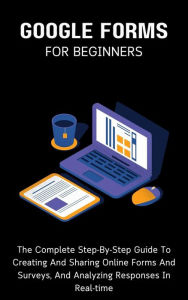 Title: Google Forms For Beginners: The Complete Step-By-Step Guide To Creating And Sharing Online Forms And Surveys, And Analyzing Responses In Real-time, Author: Voltaire Lumiere