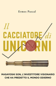 Title: Il Cacciatore Di Unicorni: Masayoshi Son, L'Investitore Visionario Che Ha Predetto Il Mondo Odierno, Author: Ermes Pascal
