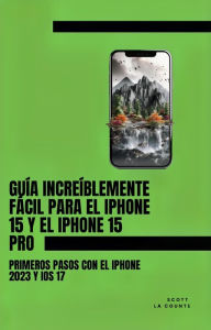 Title: Guía Increíblemente Fácil Para El iPhone 15 Y El iPhone 15 Pro: Primeros Pasos Con El iPhone 2023 Y iOS 17, Author: Scott La Counte