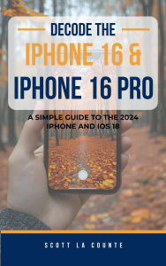 Title: Decode the iPhone 16 and iPhone 16 Pro: A Simple Guide to the 2024 iPhone and iOS 18, Author: Scott La Counte