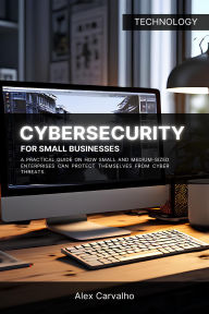 Title: Cybersecurity for Small Businesses: A practical guide on how small and medium-sized enterprises can protect themselves from cyber threats, Author: Alex Carvalho