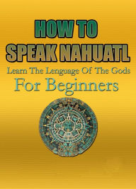 Title: How To Speak Nahuatl Learn The Lenguage Of The Gods For Beginners, Author: Charly F.