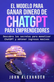 Title: El modelo para ganar dinero de ChatGPT para emprendedores, Author: John Alexander