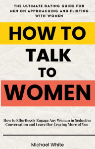 Title: How to Talk to Women: How to Effortlessly Engage Any Woman in Seductive Conversation and Leave Her Craving More of You - The Ultimate Dating Guide for Men on Approaching and Flirting with Women, Author: Michael White