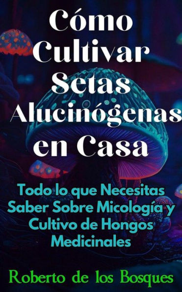 Cómo Cultivar Setas Alucinógenas en Casa Todo lo que Necesitas Saber Sobre Micología y Cultivo de Hongos Medicinales (Guías Para Cultivar en Casa)