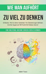 Title: Wie Man Aufhört, Zu Viel Zu Denken: Eine Anleitung, Um Ohne Sorgen Leben Zu Können. Entdecke, Wie Du Deine Gedanken Von Überlastungen Befreien Und Die Gegenwart Mit Positivität Erleben Kannst, Author: Adam Tusco
