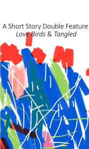 Title: A Short Story Double Feature: Love Birds & Tangled, Author: Justin Dalrymple-Kelly