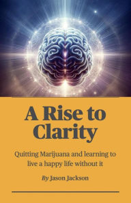 Title: A Rise to Clarity - A Guide to Quitting Marijuana and Learning to Live a Happy Life Without It, Author: Jason Jackson