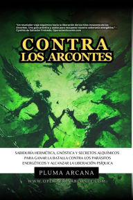 Title: Contra Los Arcontes - Sabiduría Hermética, Gnóstica Y Secretos Alquímicos Para Ganar La Batalla Contra Los Parásitos Energéticos Y Alcanzar La Liberación Psíquica (Operación Arconte, #1), Author: Pluma Arcana